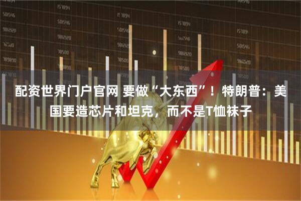 配资世界门户官网 要做“大东西”！特朗普：美国要造芯片和坦克，而不是T恤袜子