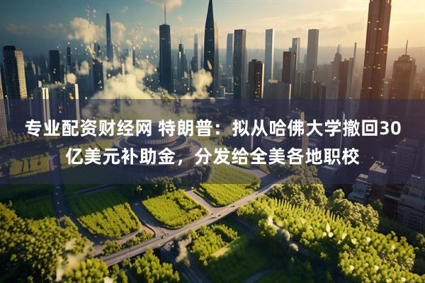 专业配资财经网 特朗普：拟从哈佛大学撤回30亿美元补助金，分发给全美各地职校
