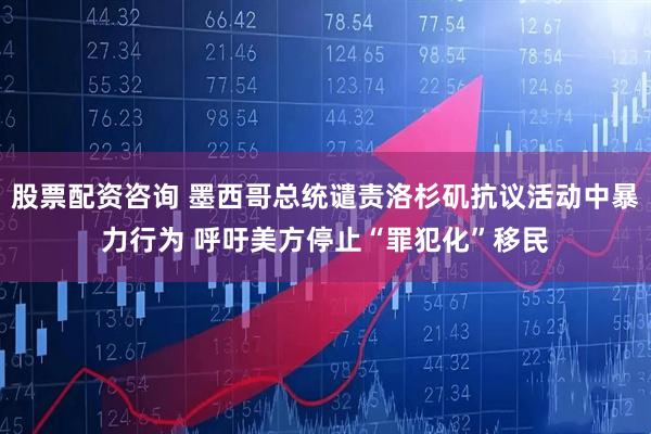 股票配资咨询 墨西哥总统谴责洛杉矶抗议活动中暴力行为 呼吁美方停止“罪犯化”移民