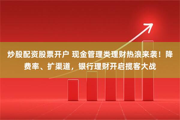炒股配资股票开户 现金管理类理财热浪来袭！降费率、扩渠道，银行理财开启揽客大战