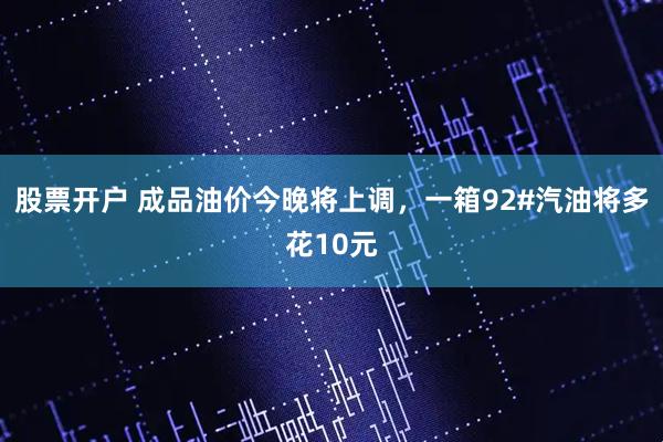 股票开户 成品油价今晚将上调，一箱92#汽油将多花10元