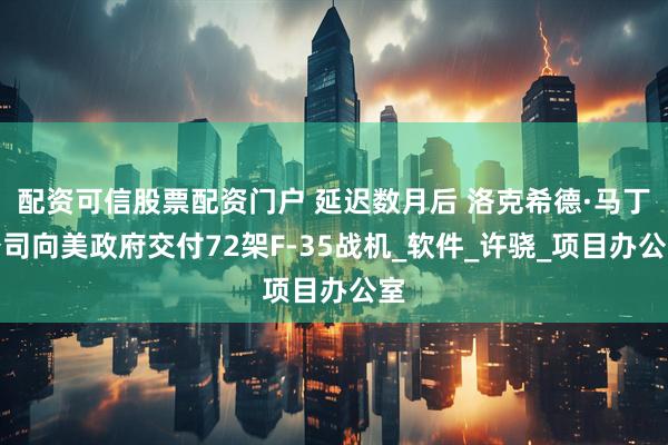 配资可信股票配资门户 延迟数月后 洛克希德·马丁公司向美政府交付72架F-35战机_软件_许骁_项目办公室