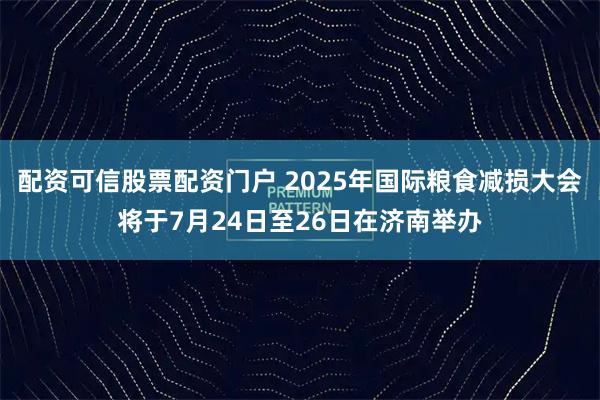 配资可信股票配资门户 2025年国际粮食减损大会将于7月24日至26日在济南举办