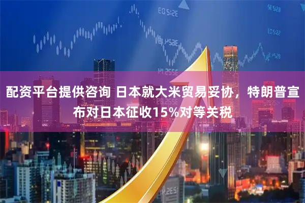配资平台提供咨询 日本就大米贸易妥协，特朗普宣布对日本征收15%对等关税