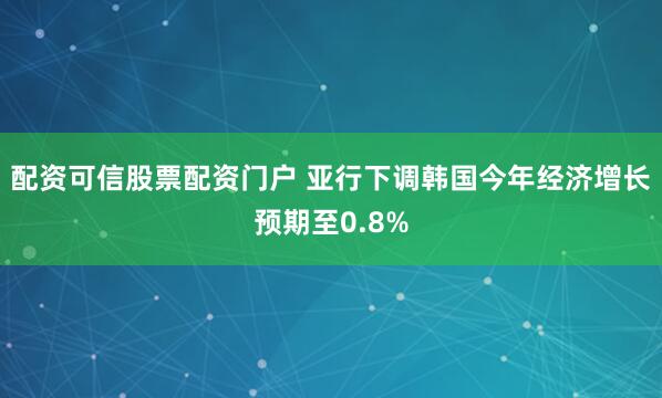 配资可信股票配资门户 亚行下调韩国今年经济增长预期至0.8%