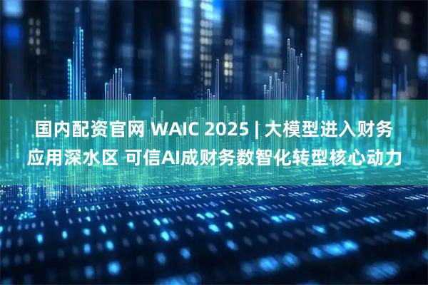 国内配资官网 WAIC 2025 | 大模型进入财务应用深水区 可信AI成财务数智化转型核心动力