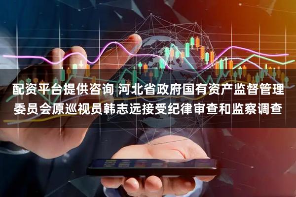 配资平台提供咨询 河北省政府国有资产监督管理委员会原巡视员韩志远接受纪律审查和监察调查
