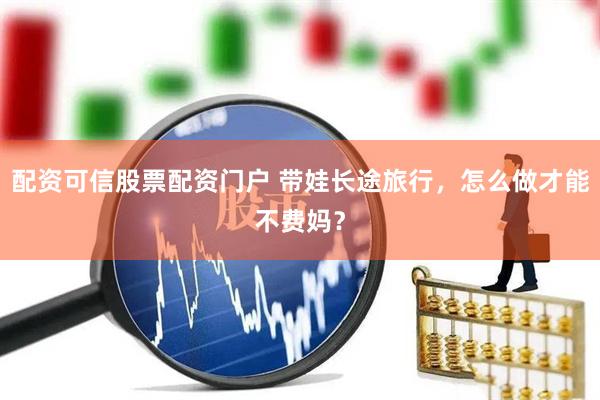配资可信股票配资门户 带娃长途旅行，怎么做才能不费妈？