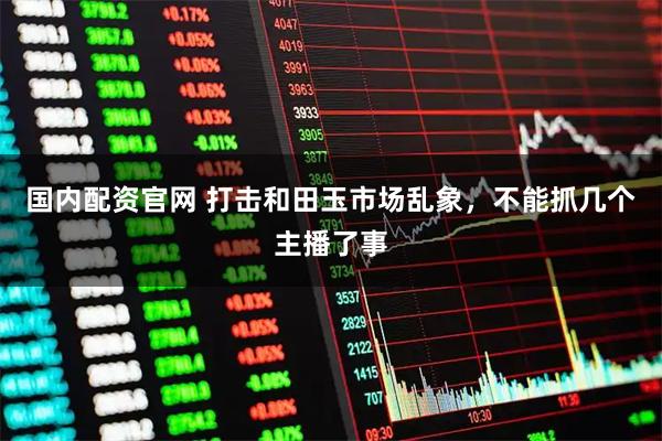国内配资官网 打击和田玉市场乱象，不能抓几个主播了事
