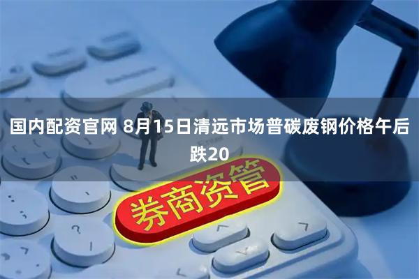 国内配资官网 8月15日清远市场普碳废钢价格午后跌20
