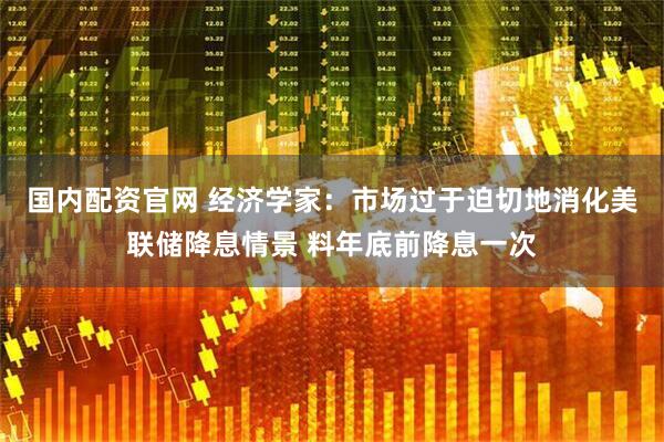 国内配资官网 经济学家：市场过于迫切地消化美联储降息情景 料年底前降息一次