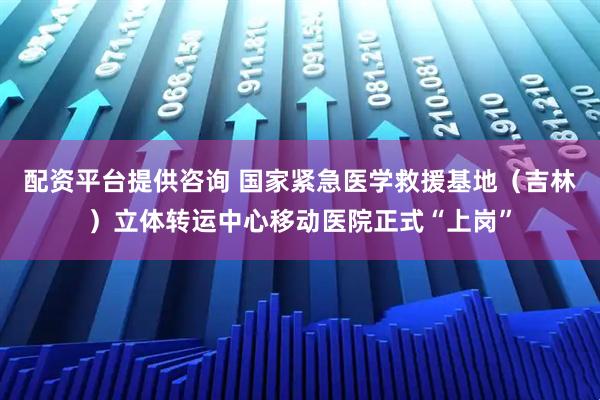 配资平台提供咨询 国家紧急医学救援基地（吉林）立体转运中心移动医院正式“上岗”