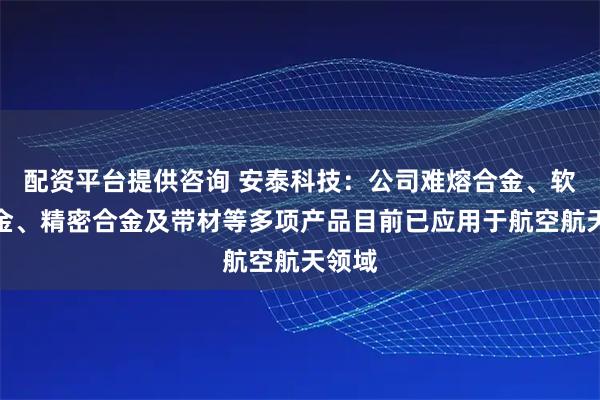 配资平台提供咨询 安泰科技：公司难熔合金、软磁合金、精密合金及带材等多项产品目前已应用于航空航天领域