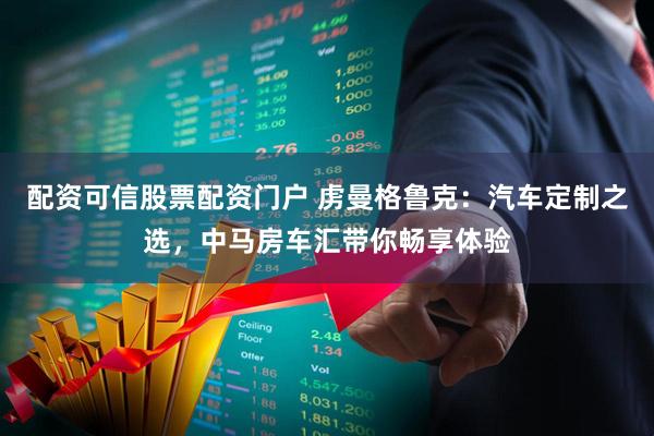 配资可信股票配资门户 虏曼格鲁克：汽车定制之选，中马房车汇带你畅享体验