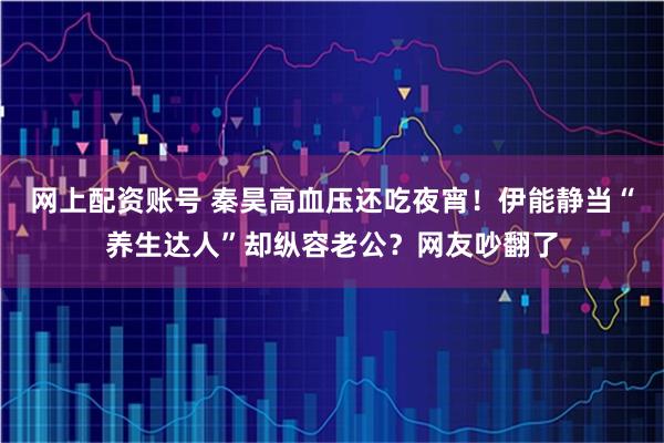 网上配资账号 秦昊高血压还吃夜宵！伊能静当“养生达人”却纵容老公？网友吵翻了
