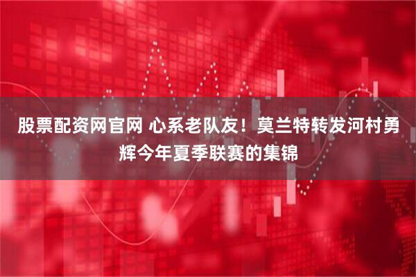 股票配资网官网 心系老队友！莫兰特转发河村勇辉今年夏季联赛的集锦