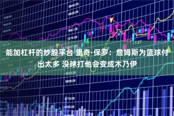 能加杠杆的炒股平台 里奇·保罗：詹姆斯为篮球付出太多 没球打他会变成木乃伊